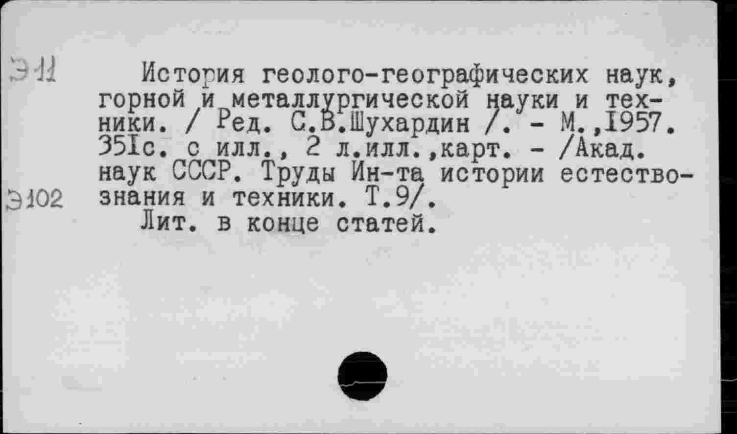 ﻿ЭЯ История геолого-географических наук, горной и металлургической науки и техники. / Ред. С.В.Шухардин /. - М. ,1957. 351с. с илл., 2 л.илл.,карт. - /Акад, наук СССР. Труды Ин-та истории естество-3102 знания и техники. Т.9/.
Лит. в конце статей.